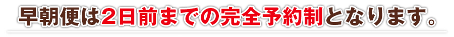 早朝便は完全予約制となります。ご予約はお早めに！